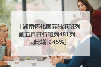 湖南怀化国际陆港班列前五月开行班列481列 同比增长45%