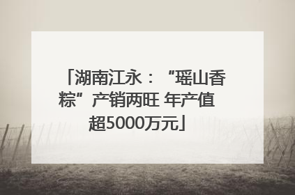 湖南江永：“瑶山香粽”产销两旺 年产值超5000万元