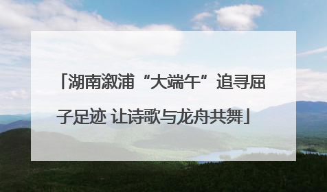 湖南溆浦“大端午”追寻屈子足迹 让诗歌与龙舟共舞