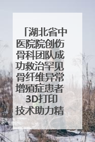 湖北省中医院院创伤骨科团队成功救治罕见骨纤维异常增殖症患者 3D打印技术助力精准矫形手术