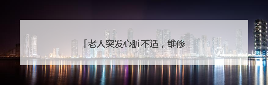 老人突发心脏不适，维修师傅化身救护员紧急送医