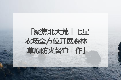 聚焦北大荒丨七星农场全方位开展森林草原防火督查工作
