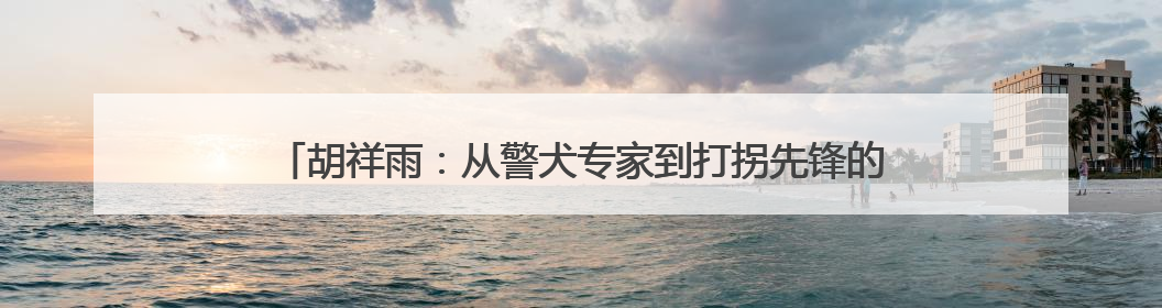 胡祥雨：从警犬专家到打拐先锋的团圆守护者｜百年工运·劳模说