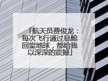 航天员费俊龙：每次飞行通过悬舱回望地球，都给我以深深的震撼