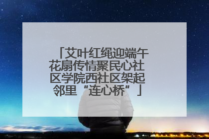艾叶红绳迎端午花扇传情聚民心社区学院西社区架起邻里“连心桥”