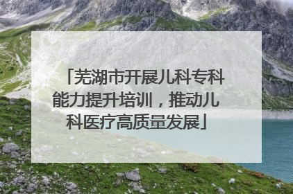 芜湖市开展儿科专科能力提升培训，推动儿科医疗高质量发展