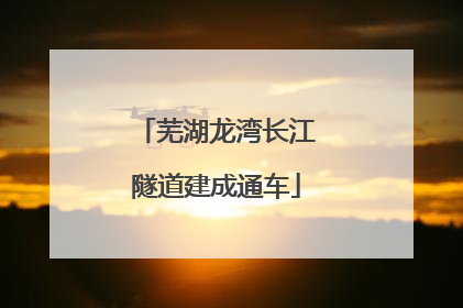 芜湖龙湾长江隧道建成通车