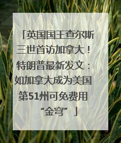 英国国王查尔斯三世首访加拿大！特朗普最新发文：如加拿大成为美国第51州可免费用“金穹”