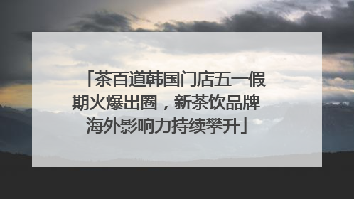 茶百道韩国门店五一假期火爆出圈，新茶饮品牌海外影响力持续攀升