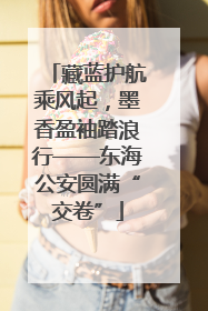 藏蓝护航乘风起，墨香盈袖踏浪行——东海公安圆满“交卷”