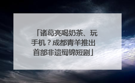 诸葛亮喝奶茶、玩手机？成都青羊推出首部非遗蜀锦短剧