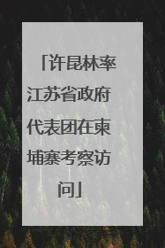 许昆林率江苏省政府代表团在柬埔寨考察访问