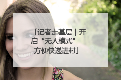 记者走基层｜开启“无人模式” 方便快递进村
