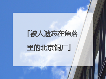 被人遗忘在角落里的北京铜厂