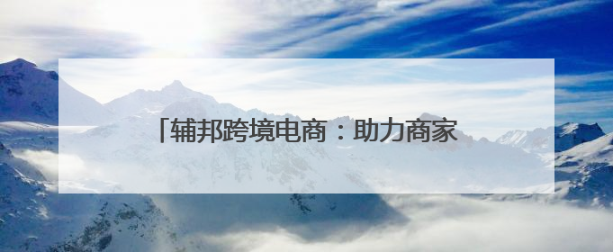 辅邦跨境电商：助力商家跨越国界，开启全球商机