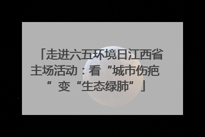 走进六五环境日江西省主场活动：看“城市伤疤”变“生态绿肺”