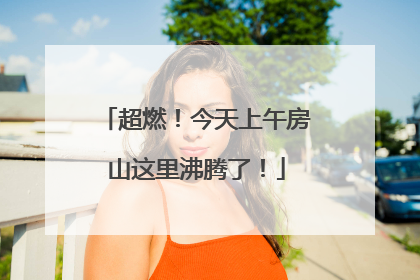 超燃！今天上午房山这里沸腾了！