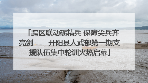 跨区联动砺精兵 保障尖兵齐亮剑——开阳县人武部第一期支援队伍集中轮训火热启幕