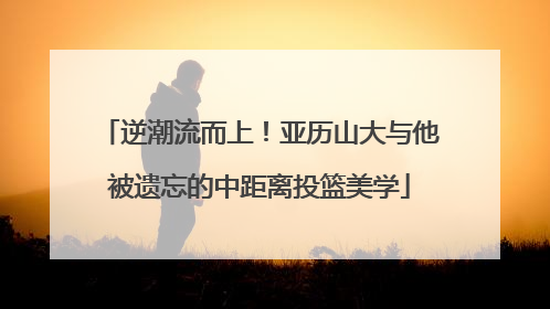 逆潮流而上！亚历山大与他被遗忘的中距离投篮美学
