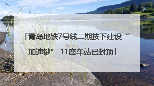 青岛地铁7号线二期按下建设“加速键” 11座车站已封顶