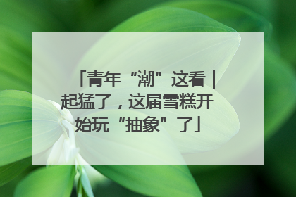 青年“潮”这看｜起猛了，这届雪糕开始玩“抽象”了