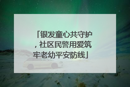 银发童心共守护，社区民警用爱筑牢老幼平安防线