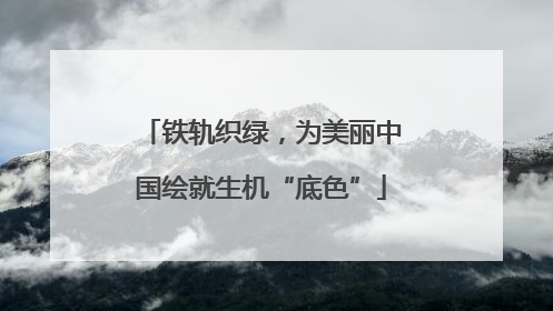 铁轨织绿，为美丽中国绘就生机“底色”