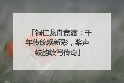 铜仁龙舟竞渡：千年传统焕新彩，桨声鼓韵续写传奇