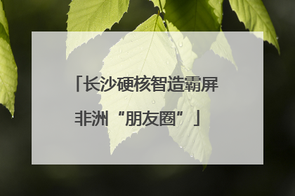 长沙硬核智造霸屏非洲“朋友圈”