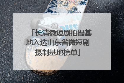 长清微短剧拍摄基地入选山东省微短剧摄制基地榜单