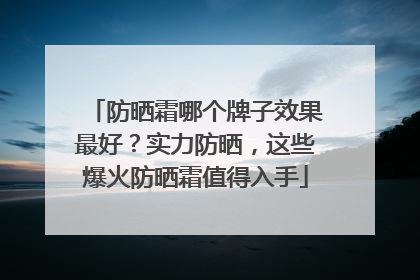 防晒霜哪个牌子效果最好？实力防晒，这些爆火防晒霜值得入手