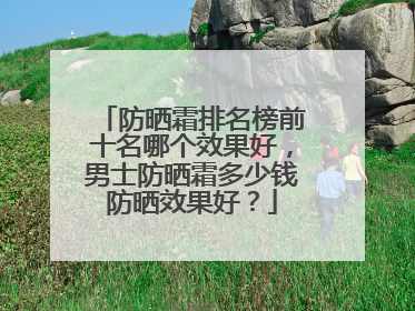 防晒霜排名榜前十名哪个效果好，男士防晒霜多少钱防晒效果好？