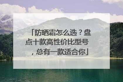 防晒霜怎么选？盘点十款高性价比型号，总有一款适合你