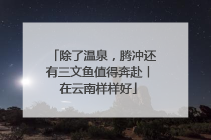 除了温泉，腾冲还有三文鱼值得奔赴丨在云南样样好