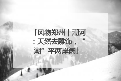 风物郑州｜潮河：天然去雕饰，“潮”平两岸阔