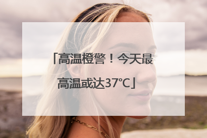 高温橙警！今天最高温或达37℃