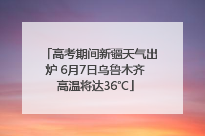 高考期间新疆天气出炉 6月7日乌鲁木齐高温将达36℃