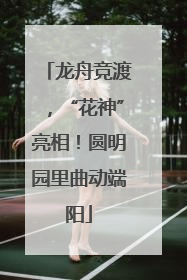 龙舟竞渡，“花神”亮相！圆明园里曲动端阳