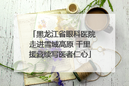 黑龙江省眼科医院走进雪域高原 千里援藏续写医者仁心