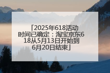 2025年618活动时间已确定：淘宝京东618从5月13日开始到6月20日结束