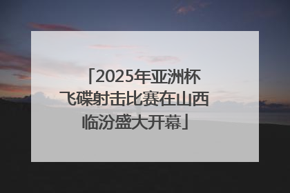 2025年亚洲杯飞碟射击比赛在山西临汾盛大开幕