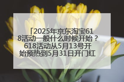 2025年京东淘宝618活动一般什么时候开始？618活动从5月13号开始预热到5月31日开门红6月20号正式结束
