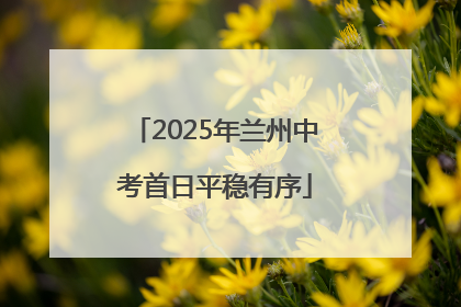 2025年兰州中考首日平稳有序