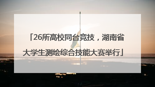 26所高校同台竞技，湖南省大学生测绘综合技能大赛举行