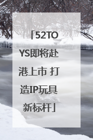 52TOYS即将赴港上市 打造IP玩具新标杆
