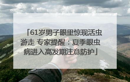 61岁男子眼里惊现活虫游走 专家提醒：夏季眼虫病进入高发期注意防护