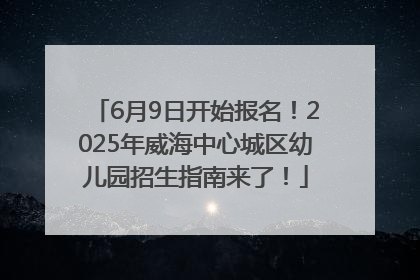 6月9日开始报名！2025年威海中心城区幼儿园招生指南来了！