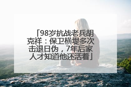 98岁抗战老兵胡克祥：保卫横堤多次击退日伪，7年后家人才知道他还活着