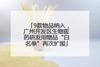 9款物品纳入，广州开发区生物医药研发用物品“白名单”再次扩围