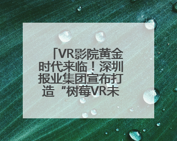 VR影院黄金时代来临！深圳报业集团宣布打造“树莓VR未来影院”_深圳新闻网